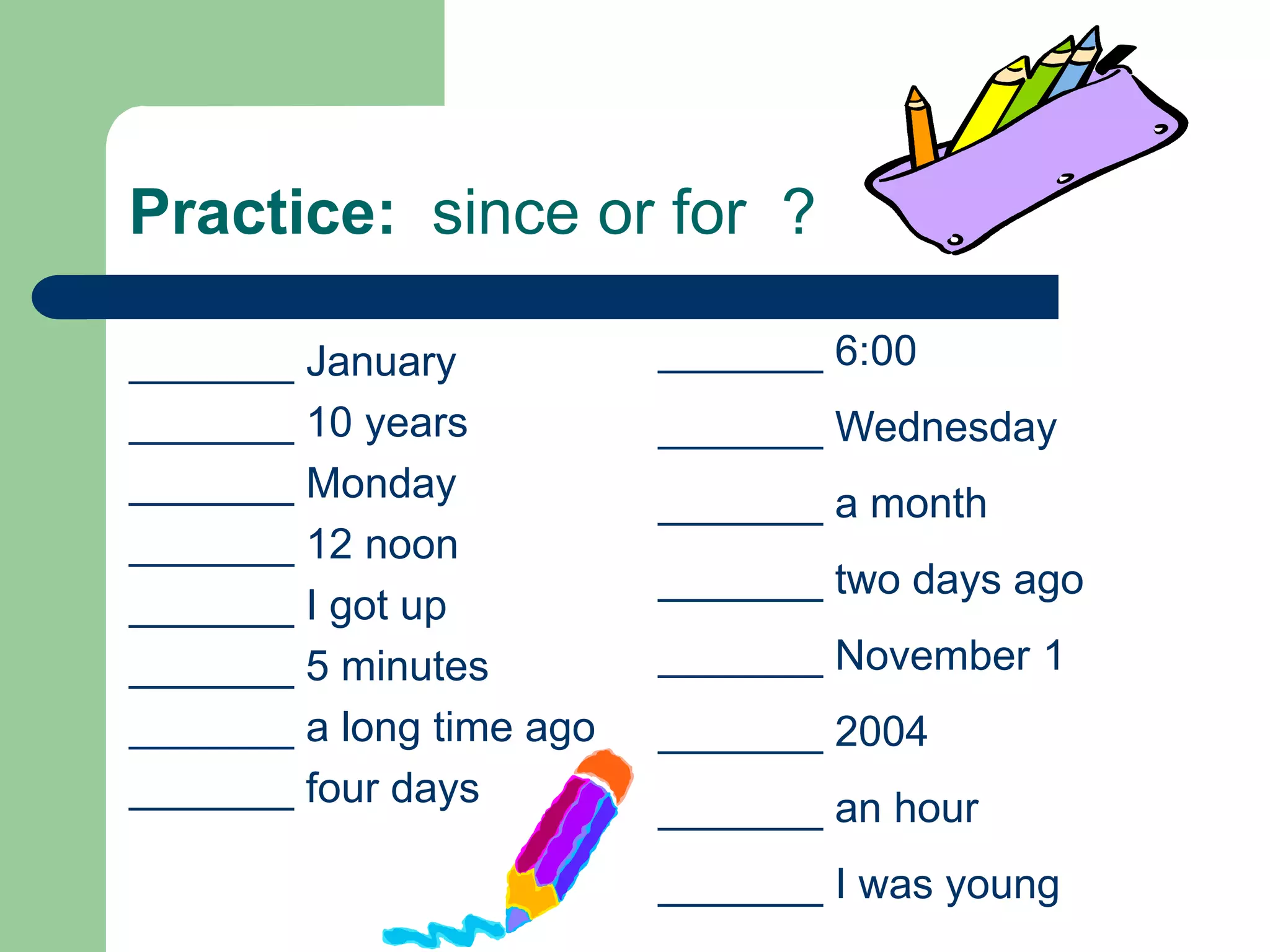 Practice:  since or for  ?_______ 6:00_______ Wednesday_______ a month_______ two days ago_______ November 1_______ 2004_______ an hour_______ I was young_______ January_______ 10 years_______ Monday_______ 12 noon_______ I got up_______ 5 minutes_______ a long time ago_______ four days