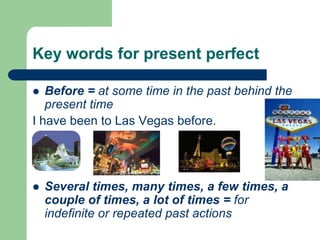 Key words for present perfectBefore = at some time in the past behind the present timeI have been to Las Vegas before.Several times, many times, a few times, a couple of times, a lot of times = for indefinite or repeated past actions