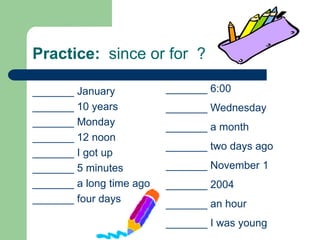 Practice:  since or for  ?_______ 6:00_______ Wednesday_______ a month_______ two days ago_______ November 1_______ 2004_______ an hour_______ I was young_______ January_______ 10 years_______ Monday_______ 12 noon_______ I got up_______ 5 minutes_______ a long time ago_______ four days