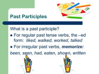 Past ParticiplesWhat is a past participle?For regular past tense verbs, the –ed form:  liked, walked, worked, talkedFor irregular past verbs, memorize:been, seen, had, eaten, shown, written