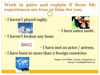 Work in pairs and explain if these life experiences are true or false for you.  I haven’t played rugby.  I have eaten sushi.  I haven’t broken any bone.  I have met an actor / actress.  I have been to more than 2 foreign countries.  Images:  Tina Phillips, Chaiwat, cbenjasuwan, & Idea go / FreeDigitalPhotos.net   