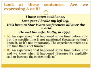 Look at these sentences. Are we expressing A or B?  I have eaten sushi once.  Last year I broke my left leg.  He’s been to Star Wars conferences all over the world.  He met his wife, Holly, in 1994.  A)  An experience that happened some time before now but the specific time is not mentioned (because we don’t know it, or it’s not important). The experience refers to a life time that is not finished.  B)  An experience that happened some time before now and we know when it happened (because it’s explicitly said or because the context tells us).  