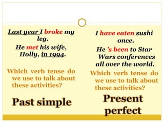 Last year  I  broke  my leg.  He  met  his wife, Holly,  in 1994 .  Which verb tense do we use to talk about these activities?  I  have eaten  sushi once.  He  ’s been  to Star Wars conferences all over the world.  Which verb tense do we use to talk about these activities?  