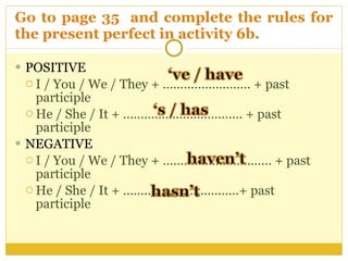 Go to page 35  and complete the rules for the present perfect in activity 6b.  POSITIVE  I / You / We / They + ……………………. + past participle  He / She / It + ……………………………. + past participle  NEGATIVE  I / You / We / They + ……………….………… + past participle  He / She / It + ……………………………+ past participle  
