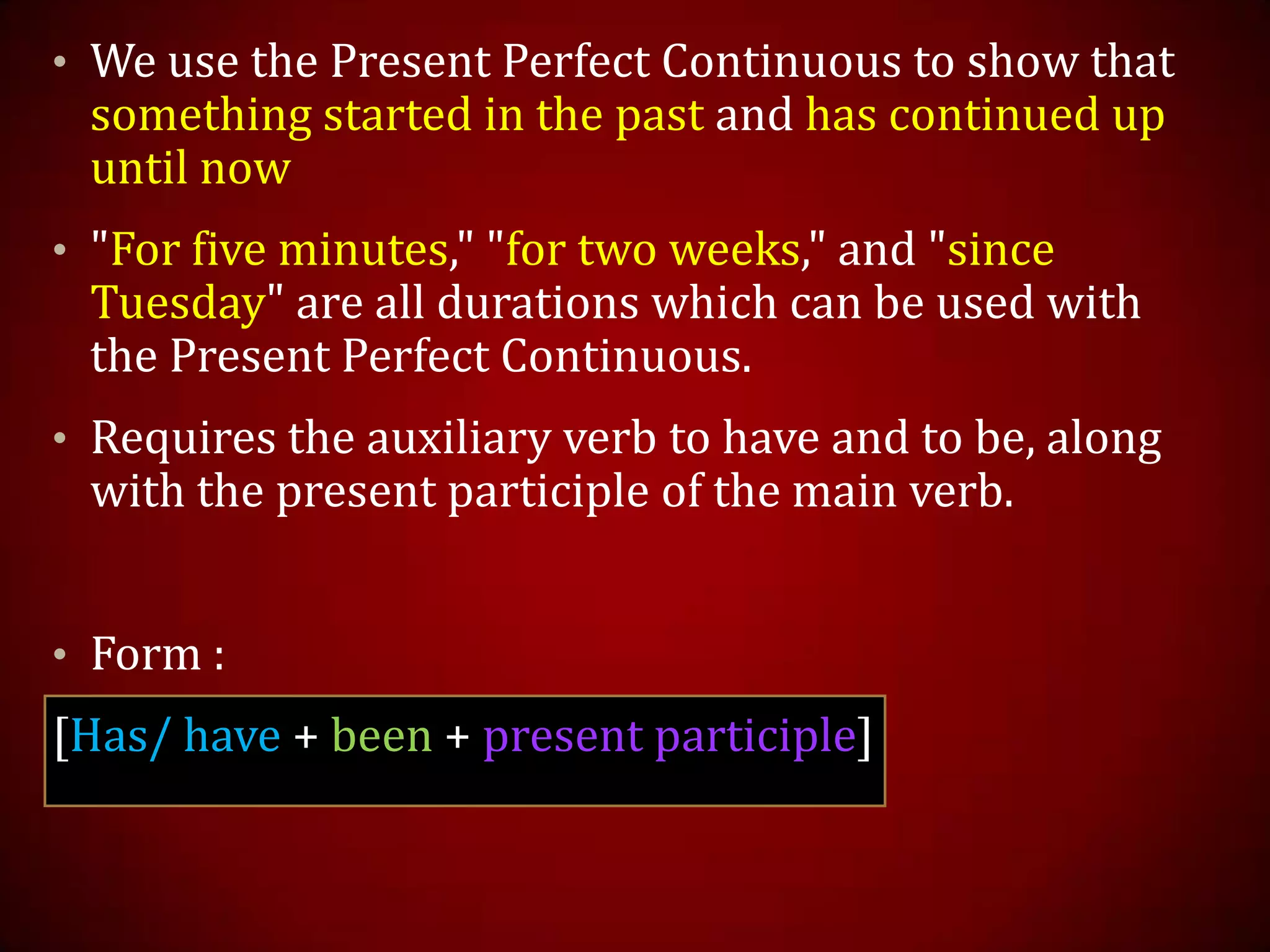 • We use the Present Perfect Continuous to show that
something started in the past and has continued up
until now
• "For five minutes," "for two weeks," and "since
Tuesday" are all durations which can be used with
the Present Perfect Continuous.
• Requires the auxiliary verb to have and to be, along
with the present participle of the main verb.
• Form :
[Has/ have + been + present participle]
 