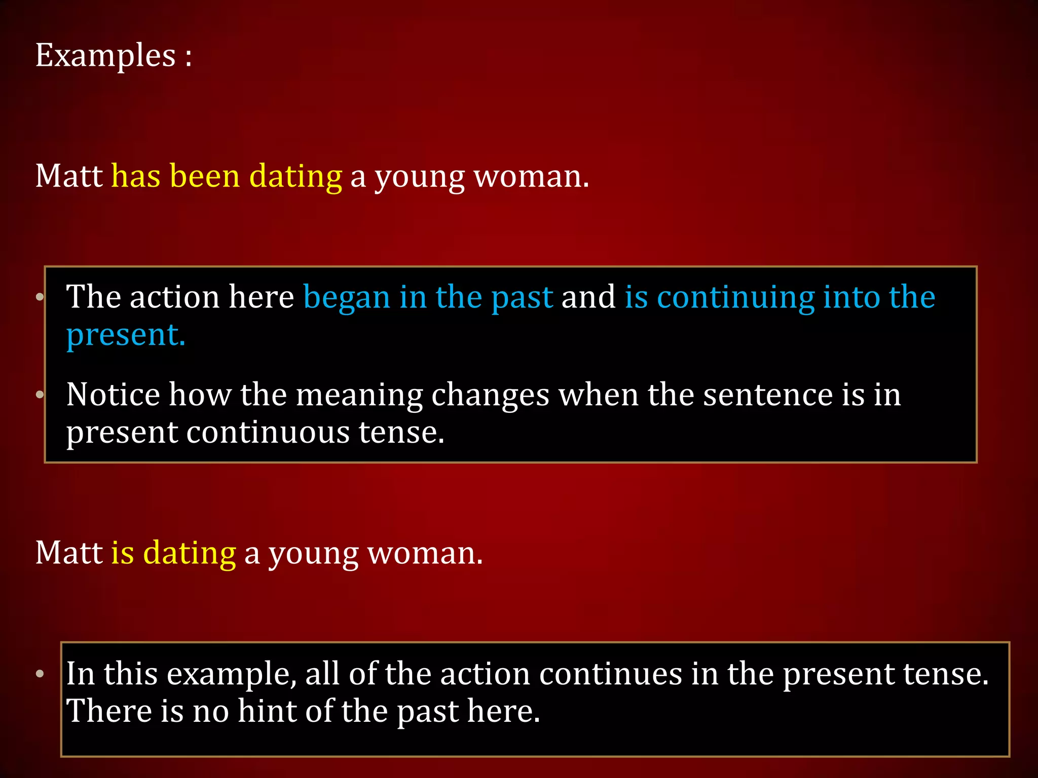 Examples :
Matt has been dating a young woman.
• The action here began in the past and is continuing into the
present.
• Notice how the meaning changes when the sentence is in
present continuous tense.
Matt is dating a young woman.
• In this example, all of the action continues in the present tense.
There is no hint of the past here.
 