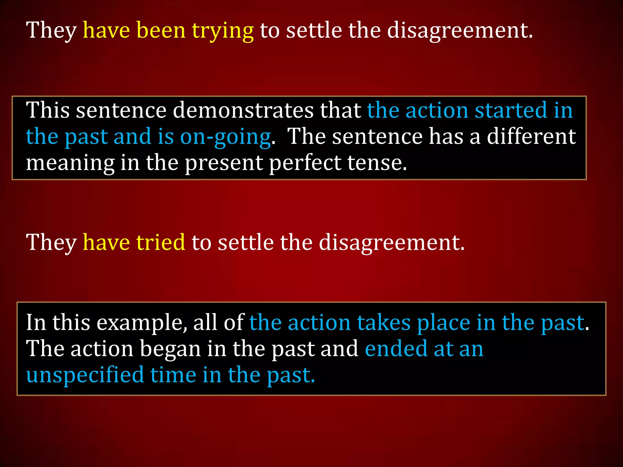 They have been trying to settle the disagreement.
This sentence demonstrates that the action started in
the past and is on-going. The sentence has a different
meaning in the present perfect tense.
They have tried to settle the disagreement.
In this example, all of the action takes place in the past.
The action began in the past and ended at an
unspecified time in the past.
 