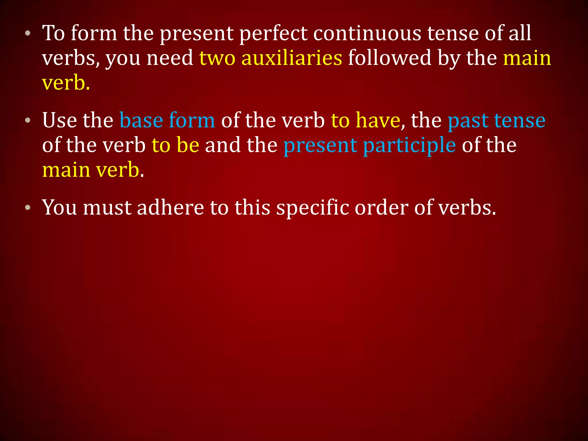 • To form the present perfect continuous tense of all
verbs, you need two auxiliaries followed by the main
verb.
• Use the base form of the verb to have, the past tense
of the verb to be and the present participle of the
main verb.
• You must adhere to this specific order of verbs.
 