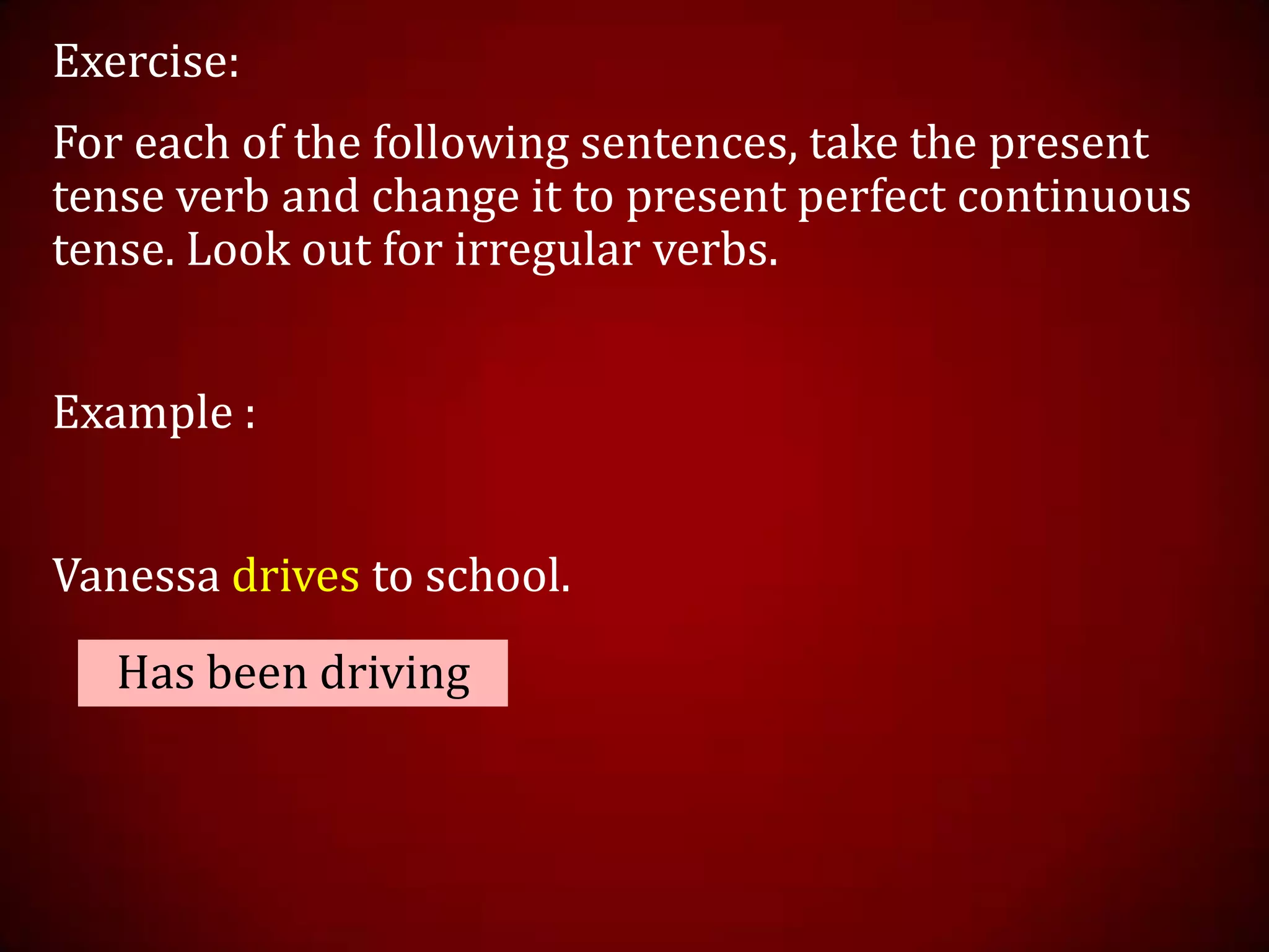 Exercise:
For each of the following sentences, take the present
tense verb and change it to present perfect continuous
tense. Look out for irregular verbs.
Example :
Vanessa drives to school.
Has been driving
 
