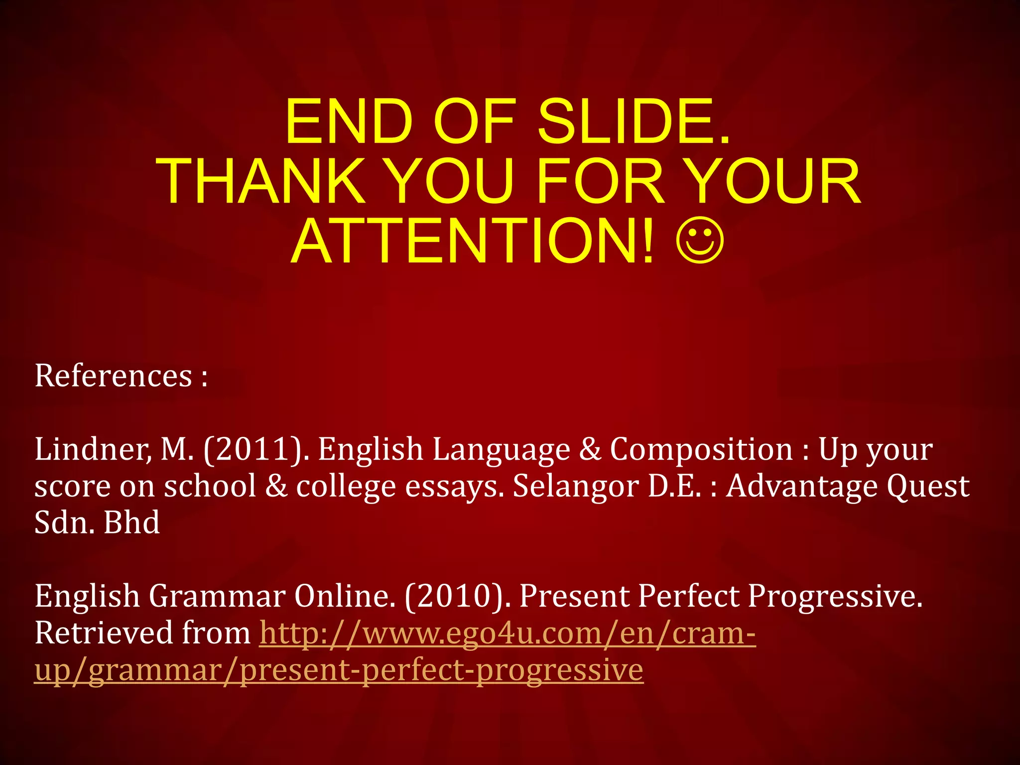 END OF SLIDE.
THANK YOU FOR YOUR
ATTENTION! 
References :
Lindner, M. (2011). English Language & Composition : Up your
score on school & college essays. Selangor D.E. : Advantage Quest
Sdn. Bhd
English Grammar Online. (2010). Present Perfect Progressive.
Retrieved from http://www.ego4u.com/en/cram-
up/grammar/present-perfect-progressive
 