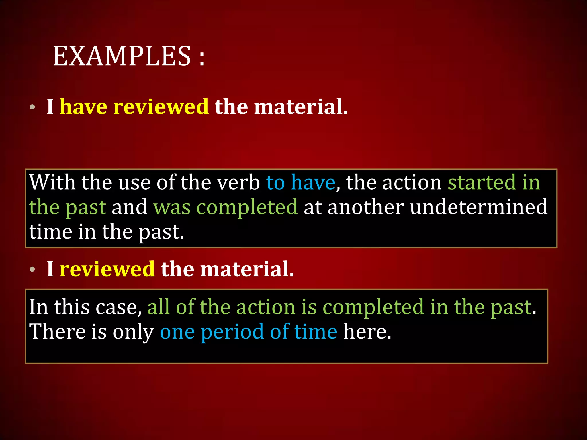 EXAMPLES :
• I have reviewed the material.
With the use of the verb to have, the action started in
the past and was completed at another undetermined
time in the past.
• I reviewed the material.
In this case, all of the action is completed in the past.
There is only one period of time here.
 
