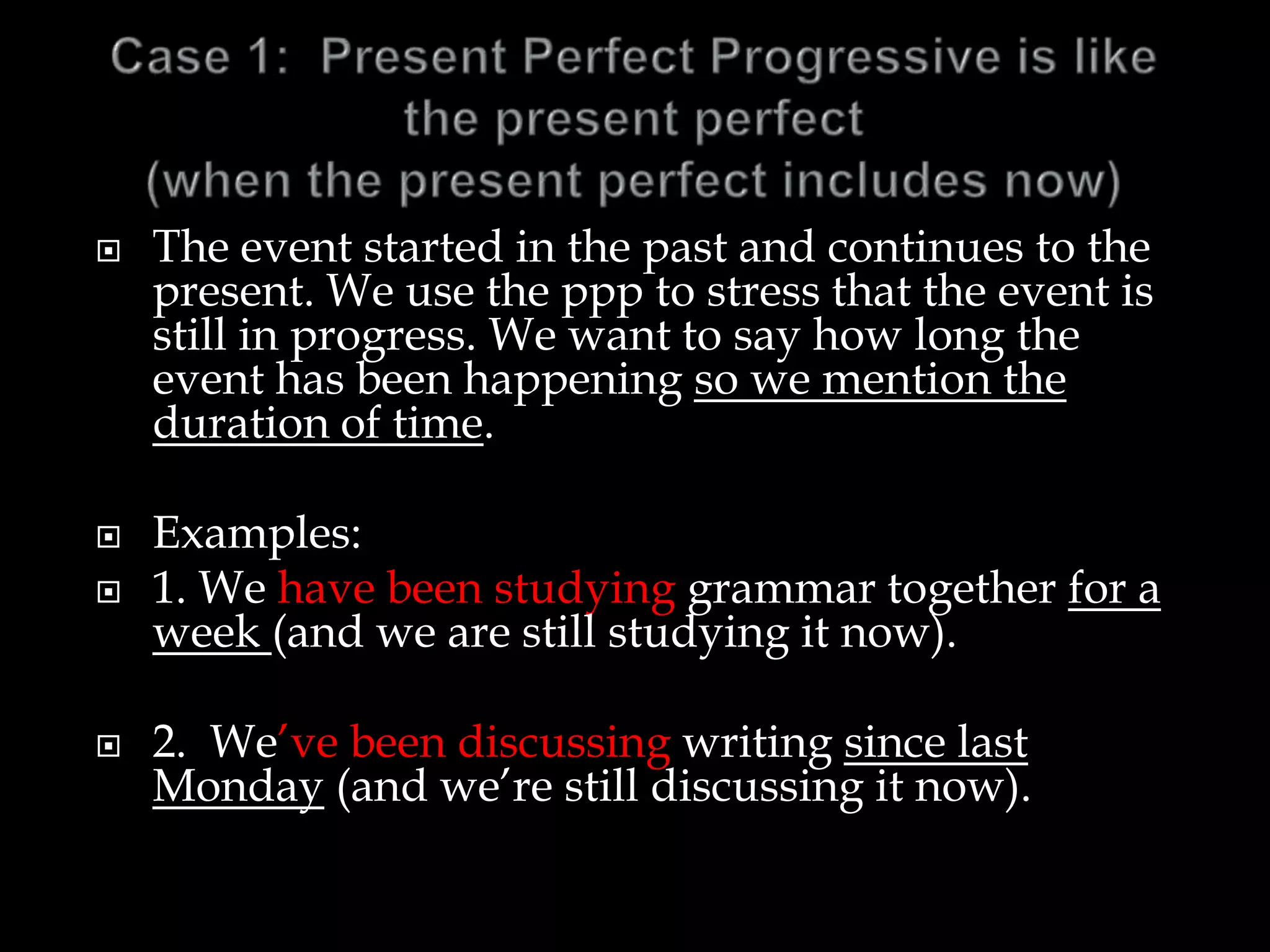  The event started in the past and continues to the
present. We use the ppp to stress that the event is
still in progress. We want to say how long the
event has been happening so we mention the
duration of time.
 Examples:
 1. We have been studying grammar together for a
week (and we are still studying it now).
 2. We’ve been discussing writing since last
Monday (and we’re still discussing it now).
 