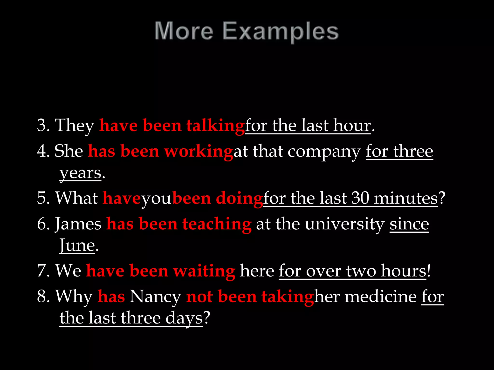3. They have been talkingfor the last hour.
4. She has been workingat that company for three
years.
5. What haveyoubeen doingfor the last 30 minutes?
6. James has been teaching at the university since
June.
7. We have been waiting here for over two hours!
8. Why has Nancy not been takingher medicine for
the last three days?
 