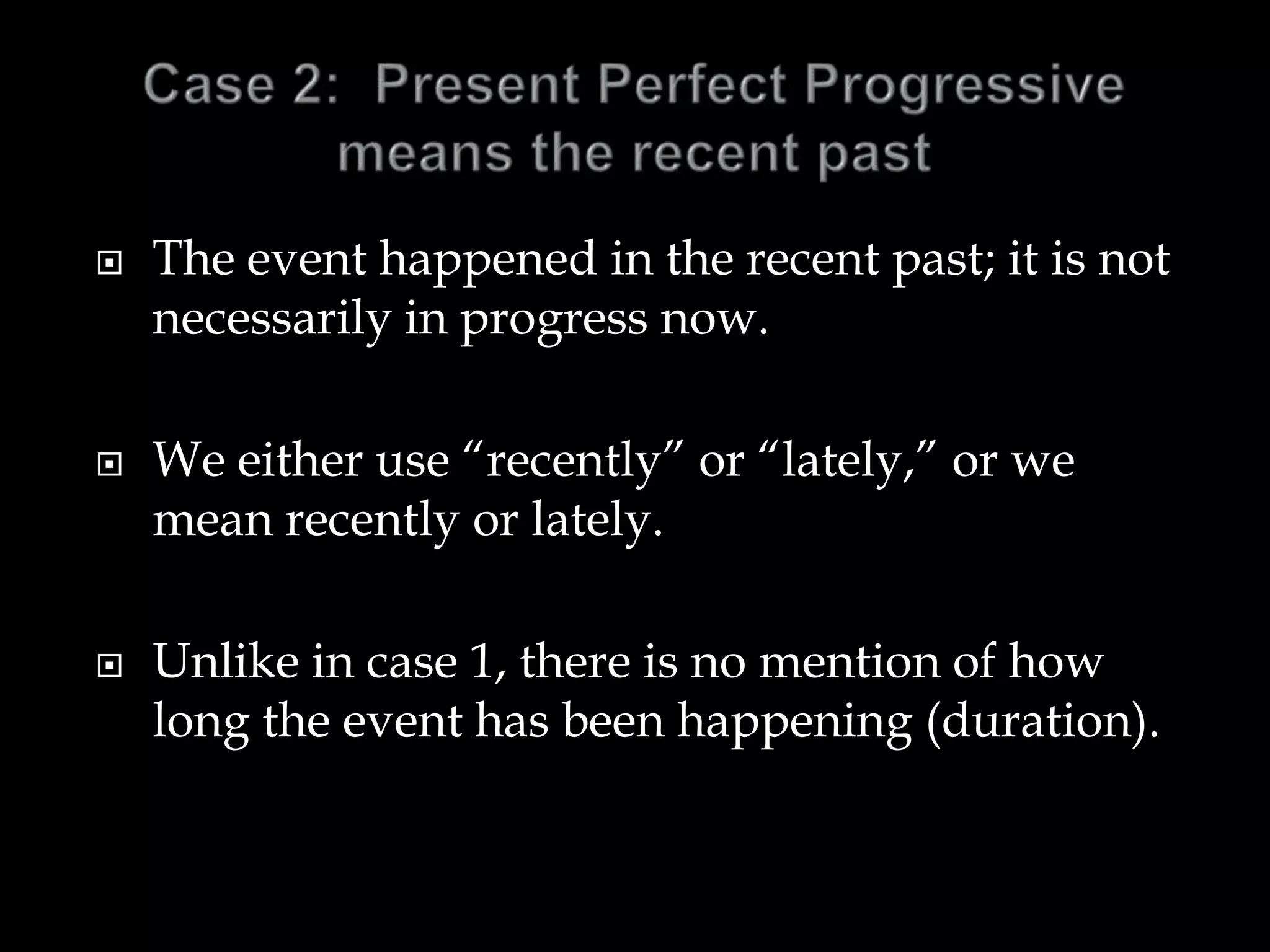  The event happened in the recent past; it is not
necessarily in progress now.
 We either use “recently” or “lately,” or we
mean recently or lately.
 Unlike in case 1, there is no mention of how
long the event has been happening (duration).
 