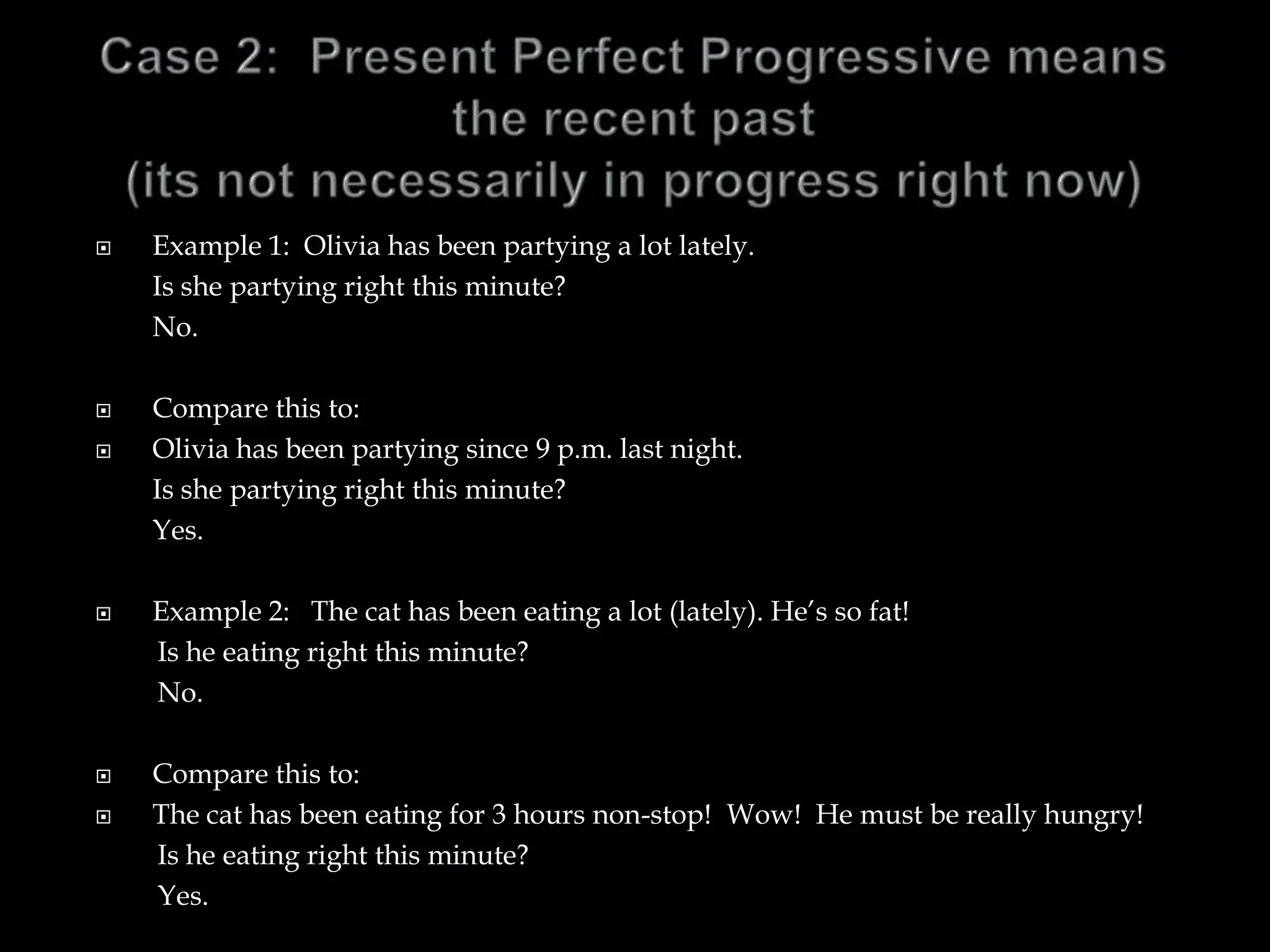  Example 1: Olivia has been partying a lot lately.
Is she partying right this minute?
No.
 Compare this to:
 Olivia has been partying since 9 p.m. last night.
Is she partying right this minute?
Yes.
 Example 2: The cat has been eating a lot (lately). He’s so fat!
Is he eating right this minute?
No.
 Compare this to:
 The cat has been eating for 3 hours non-stop! Wow! He must be really hungry!
Is he eating right this minute?
Yes.
 