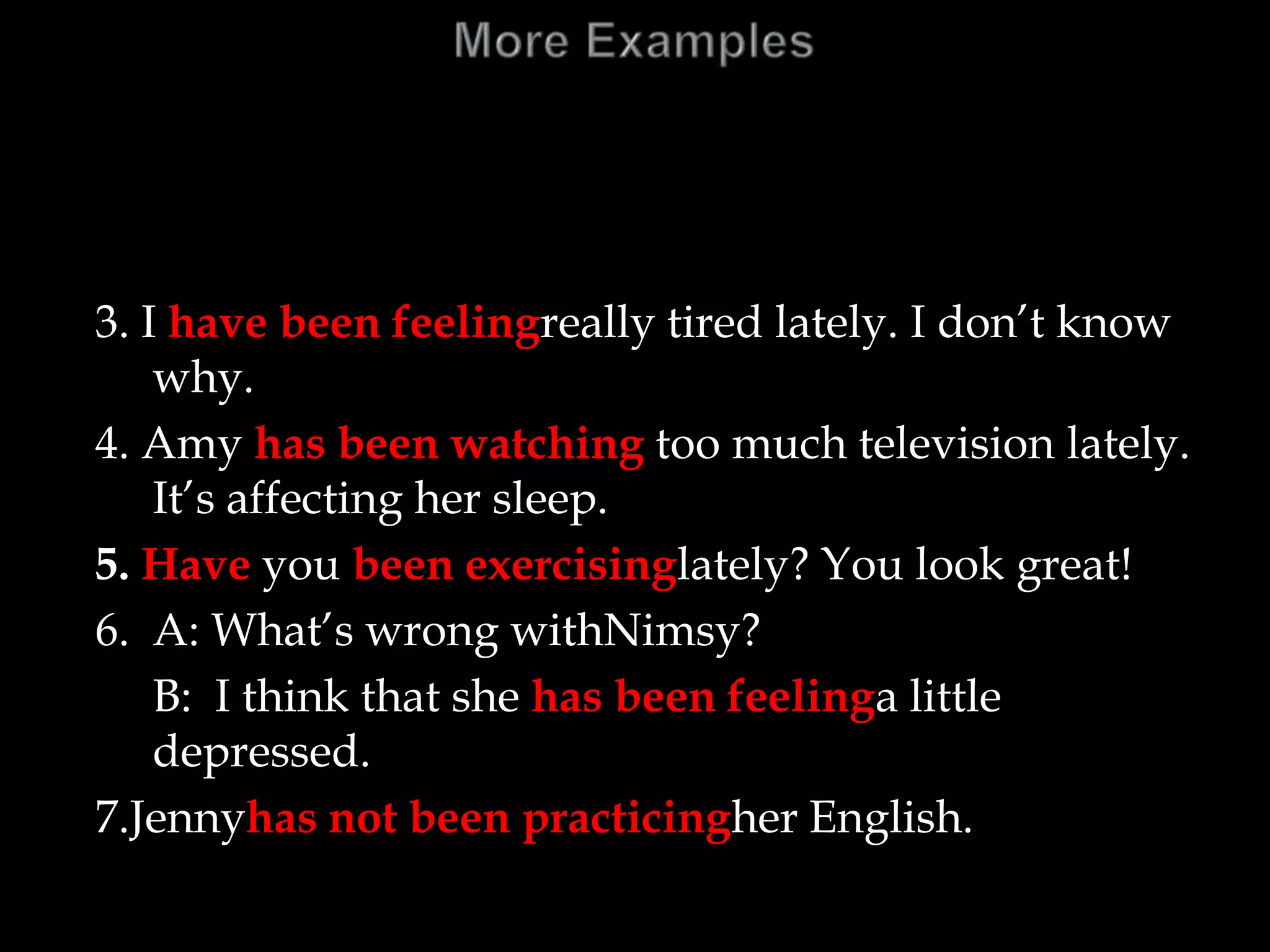 3. I have been feelingreally tired lately. I don’t know
why.
4. Amy has been watching too much television lately.
It’s affecting her sleep.
5. Have you been exercisinglately? You look great!
6. A: What’s wrong withNimsy?
B: I think that she has been feelinga little
depressed.
7.Jennyhas not been practicingher English.
 