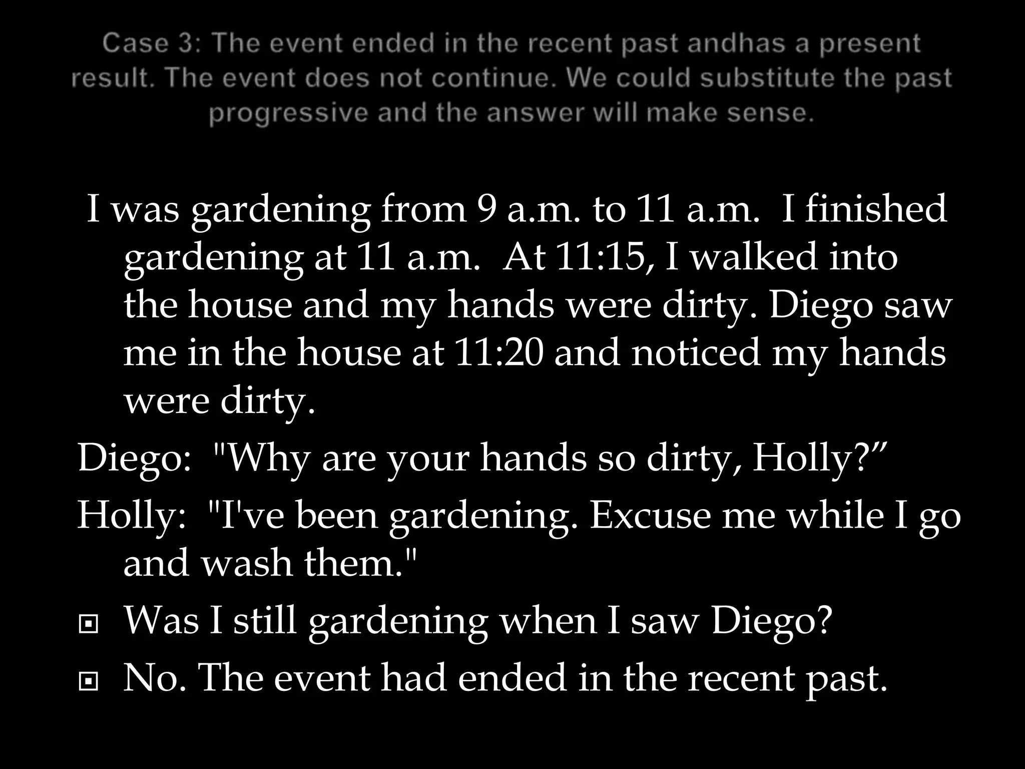 I was gardening from 9 a.m. to 11 a.m. I finished
gardening at 11 a.m. At 11:15, I walked into
the house and my hands were dirty. Diego saw
me in the house at 11:20 and noticed my hands
were dirty.
Diego: "Why are your hands so dirty, Holly?”
Holly: "I've been gardening. Excuse me while I go
and wash them."
 Was I still gardening when I saw Diego?
 No. The event had ended in the recent past.
 