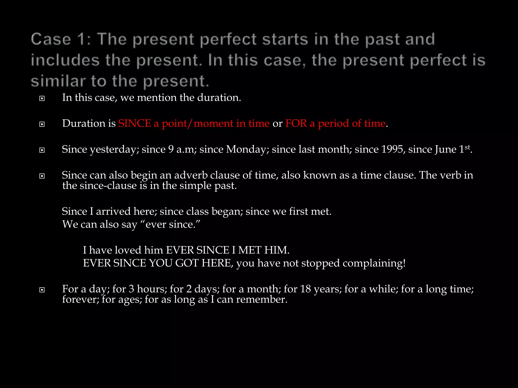  In this case, we mention the duration.
 Duration is SINCE a point/moment in time or FOR a period of time.
 Since yesterday; since 9 a.m; since Monday; since last month; since 1995, since June 1st.
 Since can also begin an adverb clause of time, also known as a time clause. The verb in
the since-clause is in the simple past.
Since I arrived here; since class began; since we first met.
We can also say “ever since.”
I have loved him EVER SINCE I MET HIM.
EVER SINCE YOU GOT HERE, you have not stopped complaining!
 For a day; for 3 hours; for 2 days; for a month; for 18 years; for a while; for a long time;
forever; for ages; for as long as I can remember.
 