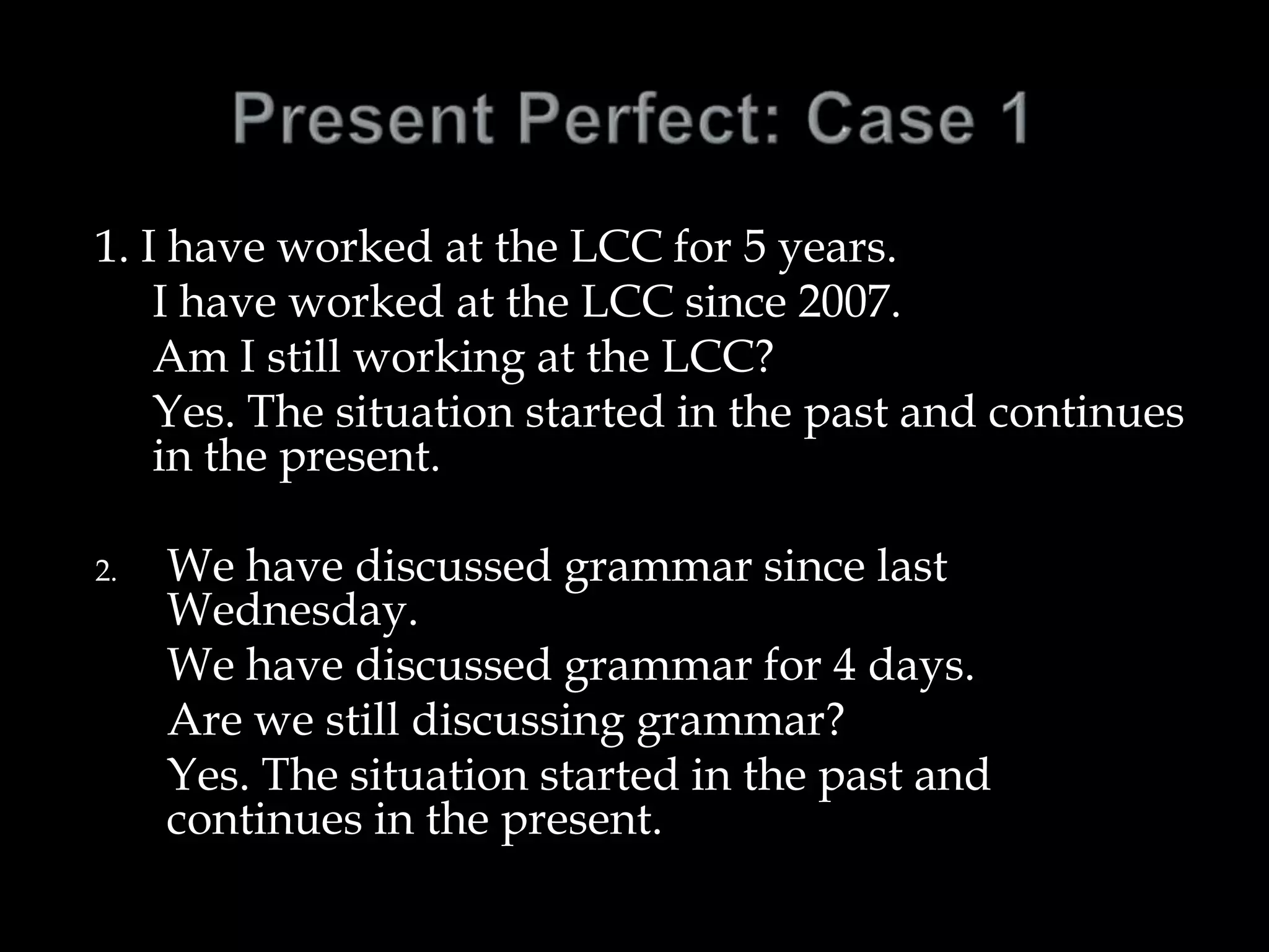 1. I have worked at the LCC for 5 years.
I have worked at the LCC since 2007.
Am I still working at the LCC?
Yes. The situation started in the past and continues
in the present.
2. We have discussed grammar since last
Wednesday.
We have discussed grammar for 4 days.
Are we still discussing grammar?
Yes. The situation started in the past and
continues in the present.
 