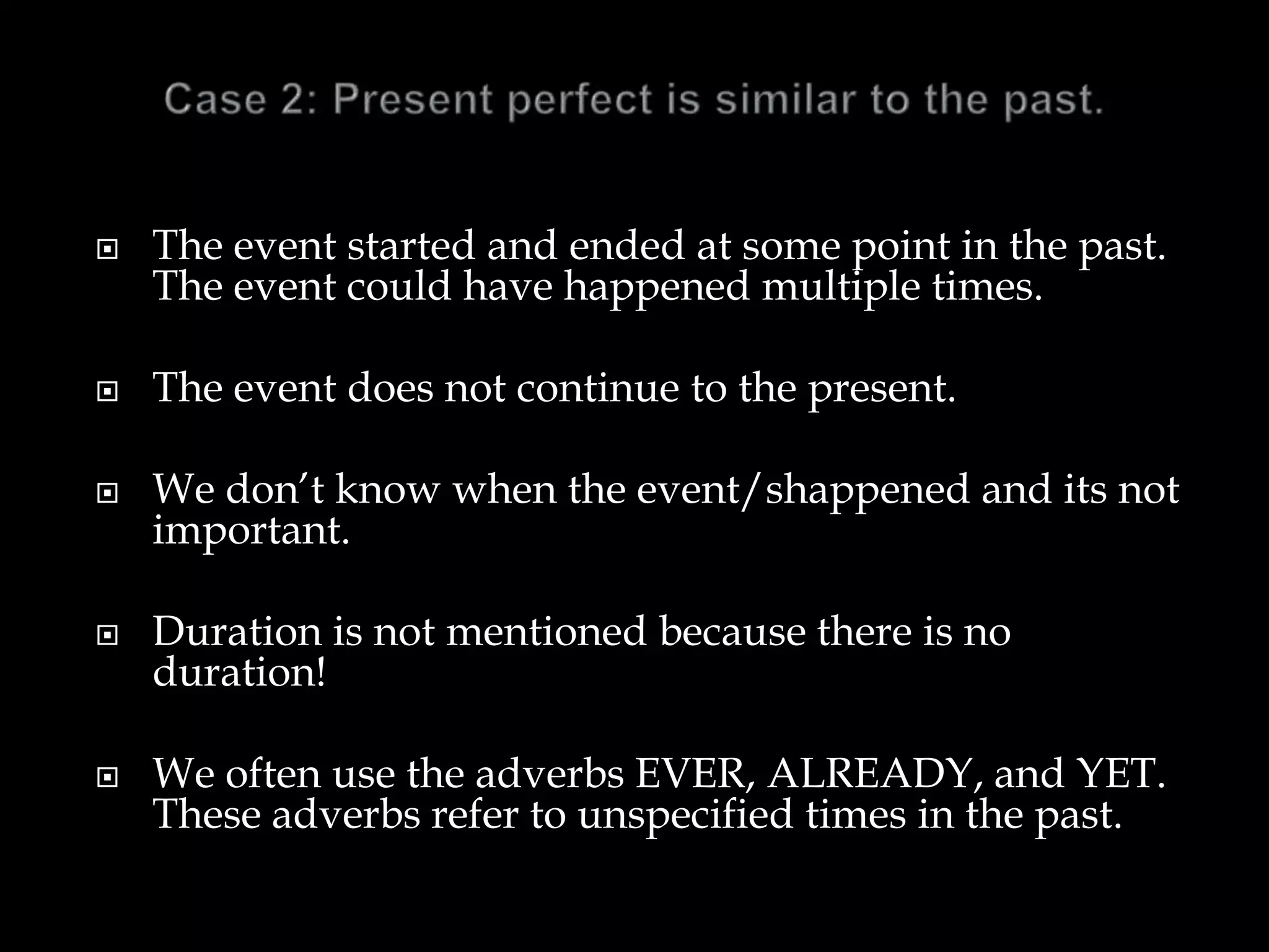  The event started and ended at some point in the past.
The event could have happened multiple times.
 The event does not continue to the present.
 We don’t know when the event/shappened and its not
important.
 Duration is not mentioned because there is no
duration!
 We often use the adverbs EVER, ALREADY, and YET.
These adverbs refer to unspecified times in the past.
 
