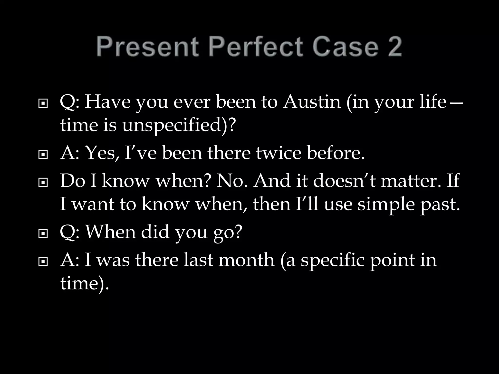  Q: Have you ever been to Austin (in your life—
time is unspecified)?
 A: Yes, I’ve been there twice before.
 Do I know when? No. And it doesn’t matter. If
I want to know when, then I’ll use simple past.
 Q: When did you go?
 A: I was there last month (a specific point in
time).
 