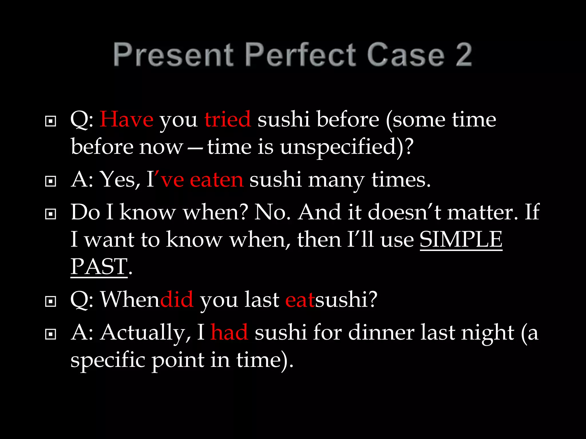  Q: Have you tried sushi before (some time
before now—time is unspecified)?
 A: Yes, I’ve eaten sushi many times.
 Do I know when? No. And it doesn’t matter. If
I want to know when, then I’ll use SIMPLE
PAST.
 Q: Whendid you last eatsushi?
 A: Actually, I had sushi for dinner last night (a
specific point in time).
 
