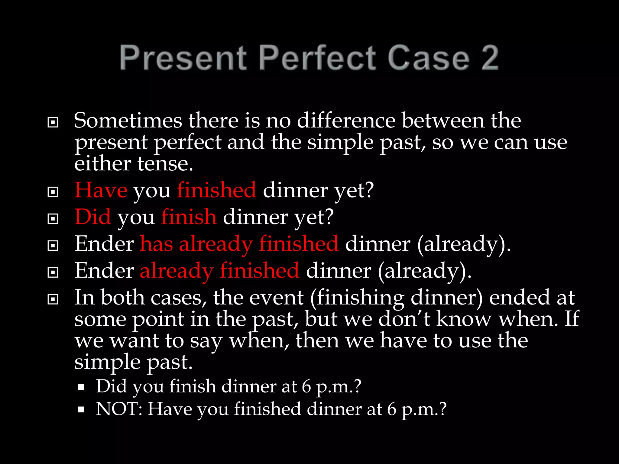  Sometimes there is no difference between the
present perfect and the simple past, so we can use
either tense.
 Have you finished dinner yet?
 Did you finish dinner yet?
 Ender has already finished dinner (already).
 Ender already finished dinner (already).
 In both cases, the event (finishing dinner) ended at
some point in the past, but we don’t know when. If
we want to say when, then we have to use the
simple past.
 Did you finish dinner at 6 p.m.?
 NOT: Have you finished dinner at 6 p.m.?
 
