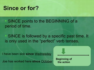 Since or for?

 • SINCE points to the BEGINNING of a
 period of time.

 • SINCE is followed by a specific past time. It
 is only used in the “perfect” verb tenses.


I have been sick since Wednesday
                                    Beginning of
Joe has worked here since October    the action
 