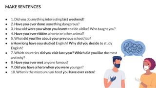 MAKE SENTENCES
● 1. Did you do anything interesting last weekend?
● 2. Have you ever done something dangerous?
● 3. How old were you when you learnt to ride a bike? Who taught you?
● 4. Have you ever ridden a horse or other animal?
● 5. What did you like about your previous school/job?
● 6 How long have you studied English? Why did you decide to study
English?
● 7. Which countries did you visit last year? Which did you like the most
and why?
● 8. Have you ever met anyone famous?
● 9. Did you have a hero when you were younger?
● 10. What is the most unusual food you have ever eaten?
 
