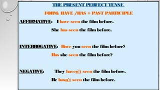 THE PRESENT PERFECT TENSE
FORM: HAVE /HAS + PAST PARTICIPLE
AFFIRMATIVE: I have seen the filmbefore.
She has seen the filmbefore.
INTERROGATIVE: Have you seen the filmbefore?
Has she seen the filmbefore?
NEGATIVE: They haven’t seen the filmbefore.
He hasn’t seen the filmbefore.
 