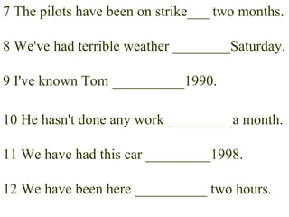 7 The pilots have been on strike___ two months. 8 We've had terrible weather ________Saturday. 9 I've known Tom __________1990. 10 He hasn't done any work _________a month. 11 We have had this car _________1998. 12 We have been here __________ two hours. 