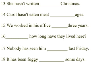 13 She hasn't written _________Christmas. 14 Carol hasn't eaten meat ___________ages. 15 We worked in his office _______three years. 16__________ how long have they lived here? 17 Nobody has seen him _________ last Friday. 18 It has been foggy ___________ some days. 