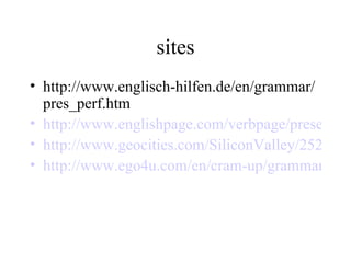 sites http://www.englisch-hilfen.de/en/grammar/pres_perf.htm http://www.englishpage.com/verbpage/presentperfect.html http://www.geocities.com/SiliconValley/2527/presentperfect.html http://www.ego4u.com/en/cram-up/grammar/present-perfect-simple 