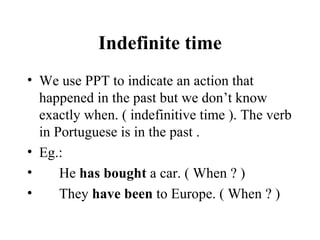 Indefinite time We use PPT to indicate an action that happened in the past but we don’t know exactly when. ( indefinitive time ). The verb in Portuguese is in the past . Eg.: He  has bought  a car. ( When ? ) They  have been  to Europe. ( When ? ) 