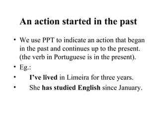 An action started in the past  We use PPT to indicate an action that began in the past and continues up to the present. (the verb in Portuguese is in the present). Eg.: I’ve lived  in Limeira for three years. She  has studied English  since January. 