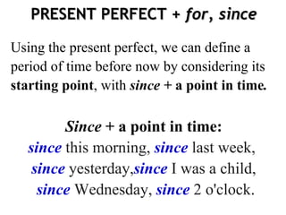 PRESENT PERFECT +  for, since Using the present perfect, we can define a period of time before now by considering its  starting point , with  since +  a point in time . Since   + a point in time: since   this   morning,   since   last   week,   since   yesterday, since   I was   a   child, since   Wednesday,   since   2   o'clock . 