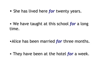 She has lived here  for  twenty years. We have taught at this school  for   a long time. Alice has been married  for   three months. They have been at the hotel  for   a week. 