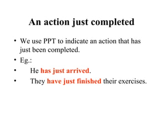 An action just completed We use PPT to indicate an action that has just been completed. Eg.: He  has just arrived . They  have just finished  their exercises. 