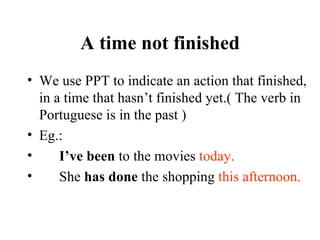 A time not finished We use PPT to indicate an action that finished, in a time that hasn’t finished yet.( The verb in Portuguese is in the past ) Eg.: I’ve been  to the movies  today. She  has done  the shopping  this afternoon. 