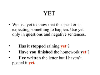 YET  We use yet to show that the speaker is expecting something to happen. Use yet only in questions and negative sentences. Has it stopped  raining  yet  ? Have you finished  the homework  y et  ? I’ve written  the letter but I haven’t posted it  yet . 