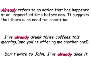 Already   refers to an action that has happened at an unspecified time before now. It suggests that there is no need for repetition. I've  already   drunk three coffees this morning . (and you're offering me another one!) Don't write to John, I've  already  done it. 