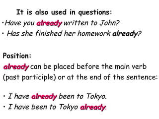 It is also used in questions: Have you  already  written to John? Has she finished her homework  already ? Position:  already  can be placed before the main verb (past participle) or at the end of the sentence: I have  already   been to Tokyo. I have been to Tokyo  already . 