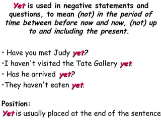 Yet   is used in negative statements and questions, to mean  (not) in the period of time between before now and now, (not) up to and including the present.  Have you met Judy  yet ? I haven't visited the Tate Gallery  yet . Has he arrived   yet ? They haven't eaten  yet . Position: Yet   is usually placed at the end of the sentence . 