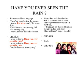 HAVE YOU EVER SEEN THE RAIN ? Someone told me long ago There's a calm before the storm, I know;  It's been  comin' for some time. When it's over, so they say, It'll rain a sunny day, I know; Shinin' down like water.  CHORUS:  I want to know,  Have you ever seen the rain? I want to know,  Have you ever seen the rain Comin' down on a sunny day?  Yesterday, and days before, Sun is cold and rain is hard, I know; Been that way for all my time. 'Til forever, on it goes Through the circle, fast and slow, I know; It can't stop, I wonder.  CHORUS Yeah! CHORUS 