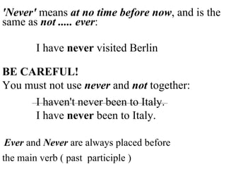 'Never'  means  at no time before now , and is the same as  not ..... ever : I have  never  visited Berlin BE CAREFUL! You must not use  never  and  not  together: I haven't never been to Italy.   I have  never  been to Italy. Ever  and  Never  are always placed before the main verb ( past  participle ) 