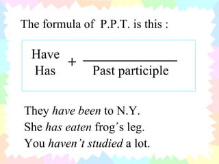 The formula of  P.P.T. is this : Have  ______________ Has  Past participle + They  have been  to N.Y. She  has eaten  frog´s leg. You  haven’t studied  a lot. 