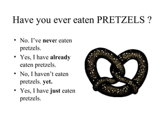 Have you ever eaten PRETZELS ? No. I’ve  neve r eaten pretzels.  Yes, I have  already  eaten pretzels.  No, I haven’t eaten pretzels.  yet. Yes, I have  just  eaten pretzels.  