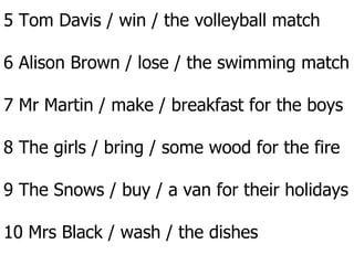 5 Tom Davis / win / the volleyball match 6 Alison Brown / lose / the swimming match 7 Mr Martin / make / breakfast for the boys 8 The girls / bring / some wood for the fire 9 The Snows / buy / a van for their holidays 10 Mrs Black / wash / the dishes 