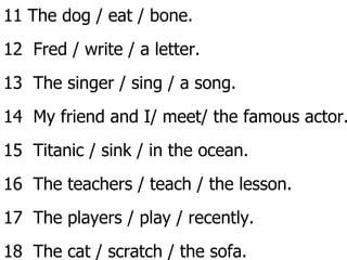 11 The dog / eat / bone. 12  Fred / write / a letter. 13  The singer / sing / a song. 14  My friend and I/ meet/ the famous actor. 15  Titanic / sink / in the ocean. 16  The teachers / teach / the lesson. 17  The players / play / recently. 18  The cat / scratch / the sofa. MD 