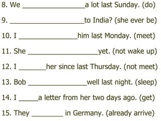 8. We ________________a lot last Sunday. (do) 9. ___________________to India? (she ever be) 10. I _______________him last Monday. (meet) 11. She __________________yet. (not wake up) 12. I _______her since last Thursday. (not meet) 13. Bob _______________well last night. (sleep) 14. I _____a letter from her two days ago. (get) 15. They ________ in Germany. (already arrive) 